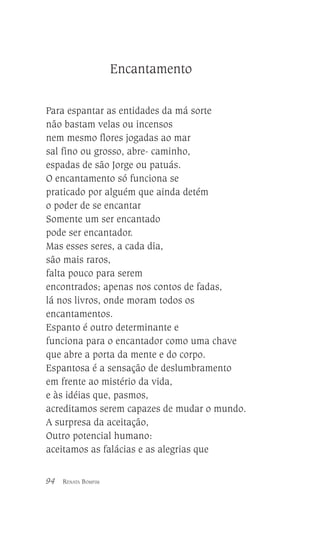 Encantamento
Para espantar as entidades da má sorte
não bastam velas ou incensos
nem mesmo flores jogadas ao mar
sal fino ou grosso, abre- caminho,
espadas de são Jorge ou patuás.
O encantamento só funciona se
praticado por alguém que ainda detém
o poder de se encantar
Somente um ser encantado
pode ser encantador.
Mas esses seres, a cada dia,
são mais raros,
falta pouco para serem
encontrados; apenas nos contos de fadas,
lá nos livros, onde moram todos os
encantamentos.
Espanto é outro determinante e
funciona para o encantador como uma chave
que abre a porta da mente e do corpo.
Espantosa é a sensação de deslumbramento
em frente ao mistério da vida,
e às idéias que, pasmos,
acreditamos serem capazes de mudar o mundo.
A surpresa da aceitação,
Outro potencial humano:
aceitamos as falácias e as alegrias que
94

RENATA BOMFIM

 