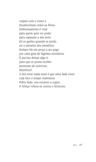viajam com o vento e
desabrocham como as flores.
Embruxamento é vital
para quem quer ter poder
para espantar a má sorte.
Só se ganha quando se perde,
eis o mistério dos mistérios.
Sempre há um preço a ser pago
por cada gota de lágrima sorridente
É preciso deixar algo ir
para que se possa receber
presentes do universo.
Mistérios?
A má sorte nada mais é que uma fada triste
cuja face o tempo maltratou.
Pobre fada, seu encanto a cegou
O feitiço voltou-se contra o feiticeiro.

MINA

95

 