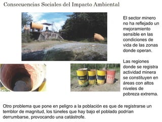Otro problema que pone en peligro a la población es que de registrarse un
temblor de magnitud, los túneles que hay bajo el poblado podrían
derrumbarse, provocando una catástrofe.
El sector minero
no ha reflejado un
mejoramiento
sensible en las
condiciones de
vida de las zonas
donde operan.
Las regiones
donde se registra
actividad minera
se constituyen en
áreas con altos
niveles de
pobreza extrema.
 