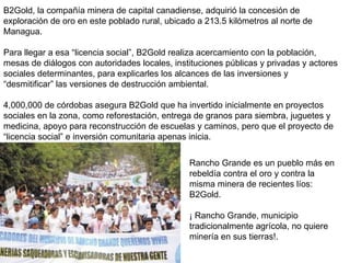 B2Gold, la compañía minera de capital canadiense, adquirió la concesión de
exploración de oro en este poblado rural, ubicado a 213.5 kilómetros al norte de
Managua.
Para llegar a esa “licencia social”, B2Gold realiza acercamiento con la población,
mesas de diálogos con autoridades locales, instituciones públicas y privadas y actores
sociales determinantes, para explicarles los alcances de las inversiones y
“desmitificar” las versiones de destrucción ambiental.
4,000,000 de córdobas asegura B2Gold que ha invertido inicialmente en proyectos
sociales en la zona, como reforestación, entrega de granos para siembra, juguetes y
medicina, apoyo para reconstrucción de escuelas y caminos, pero que el proyecto de
“licencia social” e inversión comunitaria apenas inicia.
Rancho Grande es un pueblo más en
rebeldía contra el oro y contra la
misma minera de recientes líos:
B2Gold.
¡ Rancho Grande, municipio
tradicionalmente agrícola, no quiere
minería en sus tierras!.
 