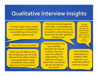 “If	
  I	
  had	
  a	
  magic	
  wand,	
  I	
  would	
  
want	
  to	
  be	
  able	
  to	
  CONFIDENTLY	
  
eat	
  something	
  nutritious	
  that	
  
wouldn’t	
  make	
  me	
  sick.”	
  
“If	
  my	
  ﬁancé	
  were	
  diagnosed	
  
with	
  Celiac,	
  I	
  would	
  gladly	
  pay	
  
someone	
  to	
  teach	
  me	
  how	
  not	
  
to	
  make	
  him	
  sick	
  by	
  helping	
  me	
  
shop,	
  clean	
  out	
  the	
  cupboards,	
  
and	
  plan	
  trips.”	
  
“I	
  reserved	
  a	
  gluten-­‐free	
  
lunch	
  and	
  they	
  
reassured	
  me	
  it	
  would	
  
be	
  there.	
  Then	
  they	
  
gave	
  me	
  a	
  plate	
  of	
  
iceberg	
  lettuce.	
  The	
  
staﬀ	
  was	
  confused.	
  I	
  
asked	
  them,	
  would	
  YOU	
  
eat	
  this	
  and	
  feel	
  full	
  
until	
  dinner?”	
  
“My	
  dad	
  
accidentally	
  
glutened	
  me	
  
once	
  and	
  then	
  
freaked	
  out	
  
when	
  I	
  got	
  sick	
  
after.	
  Now	
  he’s	
  
overly	
  
cautious!”	
  
“Level	
  of	
  [Celiac]	
  
awareness	
  [is	
  a	
  
problem].	
  With	
  
awareness,	
  you	
  
would	
  have	
  options	
  
wherever	
  you	
  go.”	
  
“I	
  don’t	
  want	
  to	
  be	
  a	
  bother.”	
  
“When	
  you	
  eat	
  diﬀerent	
  from	
  
the	
  social	
  group,	
  you	
  can	
  really	
  
feel	
  apart	
  from	
  others.	
  Food	
  is	
  
a	
  way	
  people	
  share	
  energy,	
  
camaraderie.	
  After	
  a	
  while,	
  
going	
  out	
  isn’t	
  fun	
  anymore.”	
  	
  
11	
  Minarik	
  Venture	
  Plan:	
  Friendly	
  Tours	
  
 