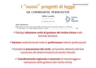 II ““nuovinuovi”” progetti di leggeprogetti di legge
Obbligo istituzione unità di gestione del rischio clinico nelle
Minarini-Corradin 2014
Obbligo istituzione unità di gestione del rischio clinico nelle
Aziende Sanitarie
Valutare costantemente tutte le performance interne professionali
Compiti di prevenzione dei rischi, sia funzioni attinenti alla fase
successiva alla determinazione di evento infausto
Coordinamento regionale e nazionale di monitoraggio e
valutazione della gestione del rischio clinico
 