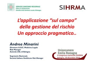 L’applicazione “sul campo”L’applicazione “sul campo”
della gestione del rischiodella gestione del rischio
Un approccio pragmatico..Un approccio pragmatico..
IIII congressocongresso nazionalenazionale SIHRMASIHRMA
Bologna,Bologna, 1010 dicembredicembre 20142014
Un approccio pragmatico..Un approccio pragmatico..
Andrea Minarini
DirettoreDirettore U.O.C.U.O.C. Medicina LegaleMedicina Legale
RiskRisk ManagerManager
Azienda USL di BolognaAzienda USL di Bologna
Segretario NazionaleSegretario Nazionale
Società ItalianaSocietà Italiana HealthcareHealthcare RiskRisk ManagerManager
 