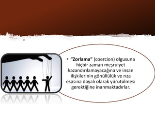 • “Zorlama” (coercion) olgusuna
hiçbir zaman meşruiyet
kazandırılamayacağına ve insan
ilişkilerinin gönüllülük ve rıza
esasına dayalı olarak yürütülmesi
gerektiğine inanmaktadırlar.
 