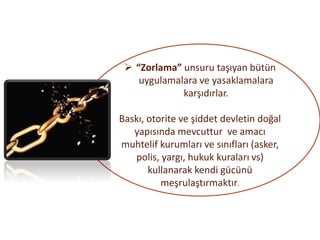 ➢ “Zorlama” unsuru taşıyan bütün
uygulamalara ve yasaklamalara
karşıdırlar.
Baskı, otorite ve şiddet devletin doğal
yapısında mevcuttur ve amacı
muhtelif kurumları ve sınıfları (asker,
polis, yargı, hukuk kuraları vs)
kullanarak kendi gücünü
meşrulaştırmaktır.
 