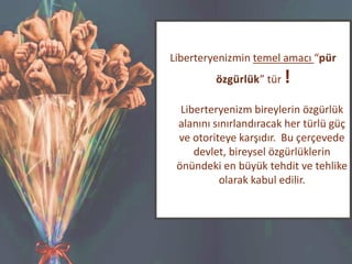Liberteryenizmin temel amacı “pür
özgürlük” tür !
Liberteryenizm bireylerin özgürlük
alanını sınırlandıracak her türlü güç
ve otoriteye karşıdır. Bu çerçevede
devlet, bireysel özgürlüklerin
önündeki en büyük tehdit ve tehlike
olarak kabul edilir.
 