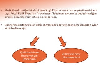 • Klasik liberalizm öğretisinde bireysel özgürlüklerin korunması ve gözetilmesi önem
taşır. Ancak klasik liberalizm “sınırlı devlet” felsefesini savunur ve devletin varlığını
bireysel özgürlükler için tehlike olarak görmez.
• Liberteryenizm felsefesi ise klasik liberalizmden devlete bakış açısı yönünden ayrılır
ve iki koldan oluşur:
1) Minimal devlet
liberteryenizmi
(Minarşizm)
2) Devlete-hayır
liberteryenizmi
 