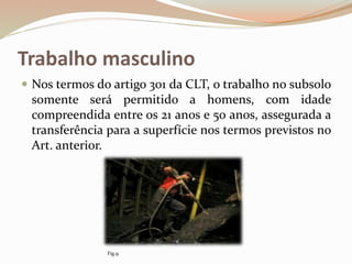 Trabalho masculino
 Nos termos do artigo 301 da CLT, o trabalho no subsolo
somente será permitido a homens, com idade
compreendida entre os 21 anos e 50 anos, assegurada a
transferência para a superfície nos termos previstos no
Art. anterior.
Fig.9
 