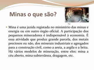 Minas o que são?
 Mina é uma jazida registada no ministério das minas e
energia ou em outro órgão oficial. A participação dos
pequenos mineradores é indispensável à economia. É
essa atividade que produz grande parcela, dos metais
preciosos ou não, dos minerais industriais e agregados
para a construção civil, como a areia, a argila e a brita.
Há vários modelos de mineração, entre eles: mina a
céu aberto, mina subterrânea, dragagem, etc.
Fig.1
 