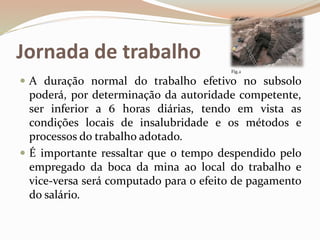 Jornada de trabalho
 A duração normal do trabalho efetivo no subsolo
poderá, por determinação da autoridade competente,
ser inferior a 6 horas diárias, tendo em vista as
condições locais de insalubridade e os métodos e
processos do trabalho adotado.
 É importante ressaltar que o tempo despendido pelo
empregado da boca da mina ao local do trabalho e
vice-versa será computado para o efeito de pagamento
do salário.
Fig.2
 