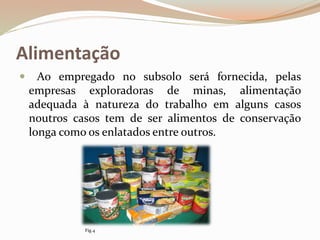 Alimentação
 Ao empregado no subsolo será fornecida, pelas
empresas exploradoras de minas, alimentação
adequada à natureza do trabalho em alguns casos
noutros casos tem de ser alimentos de conservação
longa como os enlatados entre outros.
Fig.4
 