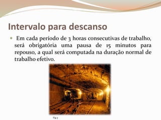 Intervalo para descanso
 Em cada período de 3 horas consecutivas de trabalho,
será obrigatória uma pausa de 15 minutos para
repouso, a qual será computada na duração normal de
trabalho efetivo.
Fig.5
 