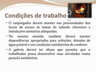 Condições de trabalho
 O empregador deverá manter nas proximidades dos
locais de acesso ás minas de subsolo chuveiros e
instalações sanitárias adequadas.
 No mesmo sentido, também deverá manter
dependências apropriadas para refeições, dotadas de
água potável e em condições satisfatórias de conforto.
 A galeria deverá ter altura que permita que o
trabalhador possa desenvolver suas atividades numa
posição satisfatória.
Fig.6
 