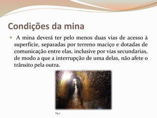 Condições da mina
 A mina deverá ter pelo menos duas vias de acesso à
superfície, separadas por terreno maciço e dotadas de
comunicação entre elas, inclusive por vias secundarias,
de modo a que a interrupção de uma delas, não afete o
trânsito pela outra.
Fig.7
 