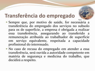 Transferência do empregado
 Sempre que, por motivo de saúde, for necessária a
transferência do empregado dos serviços no subsolo
para os de superfície, a empresa é obrigada a realizar
essa transferência, assegurando ao transferido a
remuneração atribuída ao trabalhador de superfície
em serviço equivalente, respeitada a capacidade
profissional do interessado.
 No caso de recusa do empregado em atender a essa
transferência, será ouvida a autoridade competente em
matéria de segurança e medicina do trabalho, que
decidirá a respeito.
Fig.8
 