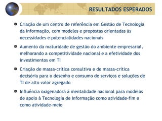 Criação de um centro de referência em Gestão de Tecnologia da Informação, com modelos e propostas orientadas às necessidades e potencialidades nacionais Aumento da maturidade de gestão do ambiente empresarial, melhorando a competitividade nacional e a efetividade dos investimentos em TI Criação de massa-crítica consultiva e de massa-crítica decisória para o desenho e consumo de serviços e soluções de TI de alto valor agregado Influência oxigenadora à mentalidade nacional para modelos de apoio à Tecnologia de Informação como atividade-fim e como atividade-meio  RESULTADOS ESPERADOS 