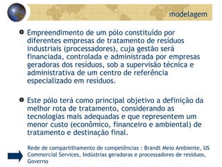 Empreendimento de um pólo constituído por diferentes empresas de tratamento de resíduos industriais (processadores), cuja gestão será financiada, controlada e administrada por empresas geradoras dos resíduos, sob a supervisão técnica e administrativa de um centro de referência especializado em resíduos. Este pólo terá como principal objetivo a definição da melhor rota de tratamento, considerando as tecnologias mais adequadas e que representem um menor custo (econômico, financeiro e ambiental) de tratamento e destinação final. modelagem Rede de compartilhamento de competências : Brandt Meio Ambiente, US Commercial Services, Indústrias geradoras e processadores de resíduos, Governo 