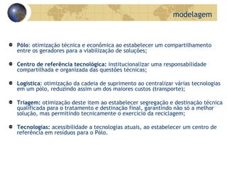 Pólo : otimização técnica e econômica ao estabelecer um compartilhamento entre os geradores para a viabilização de soluções; Centro de referência tecnológica:  institucionalizar uma responsabilidade compartilhada e organizada das questões técnicas; Logística : otimização da cadeia de suprimento ao centralizar várias tecnologias em um pólo, reduzindo assim um dos maiores custos (transporte); Triagem:  otimização deste item ao estabelecer segregação e destinação técnica qualificada para o tratamento e destinação final, garantindo não só a melhor solução, mas permitindo tecnicamente o exercício da reciclagem; Tecnologias:  acessibilidade a tecnologias atuais, ao estabelecer um centro de referência em resíduos para o Pólo. modelagem 