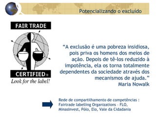 Potencializando o excluído “ A exclusão é uma pobreza insidiosa, pois priva os homens dos meios de ação. Depois de tê-los reduzido à impotência, ela os torna totalmente dependentes da sociedade através dos mecanismos de ajuda.” Maria Nowalk Rede de compartilhamento de competências : Fairtrade labelling Organizations – FLO, MinasInvest, Pólo, Elo, Vale da Cidadania 