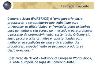 Comércio Justo (FAIRTRADE) é  "uma parceria entre produtores  e consumidores   que trabalham para ultrapassar as dificuldades  enfrentadas pelos primeiros, para aumentar o seu acesso ao  mercado e para promover o processo de desenvolvimento  sustentado. O Comércio Justo procura criar os meios e   oportunidades para melhorar as condições de vida e de trabalho  dos produtores, especialmente os pequenos produtores desfavorecidos.  “ (definição da NEWS! - Network of European World Shops,  a  rede européia de lojas de C omércio Justo . )   Fairtrade: conceito 