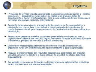 Prestação de serviços visando a preparação e a capacitação dos pequenos e  médios produtores/  proprietários rurais pobres da região semi-árida dos Vales do Jequitinhonha e Mucuri em Minas Gerais, para a comercialização de sua  produção em mercados alternativos nacional e internacional;  Prestação de serviços visando a organização do comércio de forma associativa, a otimização dos custos, bem como reduzir a participação dos intervenientes do comércio convencional, pelo desenvolvimento de canais diretos de comercialização e distribuição;  Assessorar os pequenos e médios produtores/proprietários rurais pobres, com o objetivo de estabelecer um mercado seguro, bem como fornecer apoio sob a forma de treinamento, pesquisa de mercado e práticas comerciais; Desenvolver metodologias alternativas de comércio visando proporcionar aos produtores rurais um rendimento justo pelo seu trabalho e pela sua produção; Preparar a implementação dos requisitos necessários à certificação dos produtos voltados ao Comércio Solidário e Justo, através do selo FLO (FairTrade Labelling Organization); Dar suporte técnico para a formação e o fortalecimento de aglomerações produtivas locais, promovendo a sua internacionalização; Objetivos  