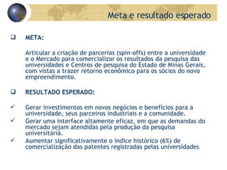   META:   Articular a criação de parcerias (spin-offs) entre a universidade e o Mercado para comercializar os resultados da pesquisa das universidades e Centros de pesquisa do Estado de Minas Gerais, com vistas a trazer retorno econômico para os sócios do novo empreendimento.   RESULTADO ESPERADO:   Gerar investimentos em novos negócios e benefícios para a universidade, seus parceiros industriais e a comunidade.  Gerar uma interface altamente eficaz, em que as demandas do mercado sejam atendidas pela produção da pesquisa universitária. Aumentar significativamente o índice histórico (6%) de comercialização das patentes registradas pelas universidades  Meta e resultado esperado 