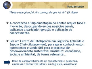 “ Tudo o que já se foi, é o começo do que vai vir” (G. Rosa). A concepção e implementação do Centro requer foco e inovação, desocupando-se dos negócios gerais, aplicando a paridade: geração e aplicação do conhecimento. Ser um Centro de Inteligência em Logística Aplicada e  Supply Chain Management , para gerar conhecimento, aprendendo e sendo útil para o processo de desenvolvimento sustentável brasileiro: econômico, social e ambiental, de forma relevante.   fundamento Rede de compartilhamento de competências : academia, empresas e executivos líderes  em logística, MinasInvest 