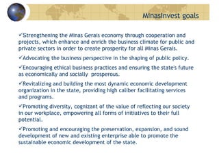 S trengthening the Minas Gerais economy through cooperation and projects, which enhance and enrich the business climate for public and private sectors in order to create prosperity for all Minas Gerais.  Advocating the business perspective in the shaping of public policy. Encouraging ethical business practices and ensuring the state's future as economically and socially  prosperous. Revitalizing and building the most dynamic economic development organization in the state, providing high caliber facilitating services and programs.  Promoting diversity, cognizant of the value of reflecting our society in our workplace, empowering all forms of initiatives to their full potential.  Promoting and encouraging the preservation, expansion, and sound development of new and existing enterprise able to promote the sustainable economic development of the state.   MinasInvest goals 
