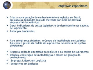 Criar a nova geração do conhecimento em logística no Brasil, aplicada às demandas reais de mercado por meio de práticas empresariais/acadêmicas.  Gerar indicadores de custos logísticos e de desempenho nas cadeias de suprimento. Antecipar tendências Para atingir seus objetivos, o Centro de Inteligência em Logística Aplicada e gestão da cadeia de suprimento  se orienta em quatro programas: Pesquisa aplicada em gestão da logística e da cadeia de suprimento Estudos, construção de metodologias e planos de geração do conhecimento Empresas Líderes em Logística Executivos em Logística objetivos específicos 