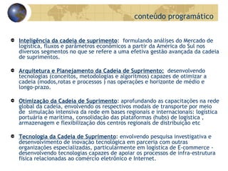 Inteligência da cadeia de suprimento :  formulando análises do Mercado de logística, fluxos e parâmetros econômicos a partir da América do Sul nos diversos segmentos no que se refere a uma efetiva gestão avançada da cadeia de suprimentos. Arquitetura e Planejamento da Cadeia de Suprimento:   desenvolvendo tecnologias (conceitos, metodologias e algorítmos) capazes de otimizar a cadeia (modos,rotas e processos ) nas operações e horizonte de médio e longo-prazo. Otimização da Cadeia de Suprimento : aprofundando as capacitações na rede global da cadeia, envolvendo os respectivos modais de transporte por meio de  simulação intensiva da rede em bases regionais e internacionais: logística portuária e marítima, consolidação das plataformas (hubs) de logística , armazenagem e flexibilização dos centros regionais de distribuição etc  Tecnologia da Cadeia de Suprimento : envolvendo pesquisa investigativa e desenvolvimento de inovação tecnológica em parceria com outras organizações especializadas, particularmente em logística de E-commerce - desenvolvendo tecnologias capazes de apoiar os processos de infra-estrutura física relacionadas ao comércio eletrônico e Internet. conteúdo programático 