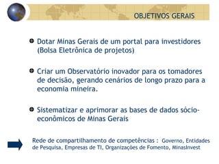OBJETIVOS GERAIS Dotar Minas Gerais de um portal para investidores (Bolsa Eletrônica de projetos) Criar um Observatório inovador para os tomadores de decisão, gerando cenários de longo prazo para a economia mineira. Sistematizar e aprimorar as bases de dados sócio-econômicos de Minas Gerais  Rede de compartilhamento de competências :  Governo, Entidades de Pesquisa, Empresas de TI, Organizações de Fomento, MinasInvest 