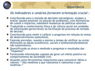 Os indicadores e cenários fornecem orientação crucial  : Contribuindo para a tomada de decisões estratégicas: ajudam a avaliar opções possíveis na solução de problemas, com estimativas de custos e impactos; subsidiam mudanças de políticas setoriais. Traduzindo o conhecimento físico e de ciência social em unidades de informações gerenciáveis na facilitação do processo de tomada de decisão.  Contribuindo para medir e calibrar o progresso em relação às metas de desenvolvimento sustentável. Fazendo previsões, soando o alarme a tempo de retificar ou evitar  disfunções ou danos econômicos, sociais e ambientais(fenômenos não sustentáveis). Quantificando os alvos e medindo o progresso e resultados das “respostas”  Fornecendo informações capazes de gerar um efeito positivo no comportamento da sociedade civil. Atuando como ferramentas importantes para comunicar idéias e valores: “ Nós medimos o que valoramos e valoramos o que medimos.” importância 