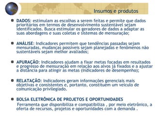 DADOS : estimulam as escolhas a serem feitas e permite que dados prioritários em termos de desenvolvimento sustentável sejam identificados. Busca estimular os geradores de dados a adaptar as suas abordagens e suas coletas e sistemas de mensuração; ANÁLISE : Indicadores permitem que tendências passadas sejam mensuradas, mudanças possíveis sejam planejadas e fenômenos não sustentáveis sejam melhor avaliados; APURAÇÃO : Indicadores ajudam a fixar metas focadas em resultados e progresso de mensuração em relação aos alvos já fixados e a ajustar a distância para atingir as metas (Indicadores de desempenho); RELATAÇÃO : Indicadores geram informações gerenciais mais objetivas e consistentes e, portanto, constituem um veículo de comunicação privilegiado. BOLSA ELETRÔNICA DE PROJETOS E OPORTUNIDADES Ferramenta que disponibiliza e compatibiliza , por meio eletrônico, a oferta de recursos, projetos e oportunidades com a demanda . Insumos e produtos 