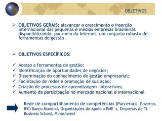 OBJETIVOS GERAIS:  alavancar o crescimento e inserção internacional das pequenas e médias empresas brasileiras disponibilizando, por meio da Internet, um conjunto robusto de ferramentas de gestão . OBJETIVOS ESPECÍFICOS: Acesso a ferramentas de gestão; Identificação de oportunidades de negócios; Disseminação do conhecimento de gestão empresarial; Facilitação de redes e promoção de sua ação; Criação de processos de aprendizagem  interativos; Aumento da participação no mercado nacional e internacional OBJETIVOS Rede de compartilhamento de competências (Parceria):  Governo, IFC/Banco Mundial, Organizações de Apoio a PME´s, Empresas de TI, Business School, MinasInvest 