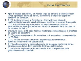 Após a decisão das partes, um Acordo legal de parceria é celebrado com vistas a proteger ambas as partes, assim como o direito de cópia dos parceiros de conteúdo. O IFC, juntamente com a  MinasInvest, desenvolve um plano de implementação baseado nos objetivos dos parceiros e recursos disponíveis. O IFC disponibiliza ao parceiro uma lista de conteúdo do qual são selecionados os itens que optam ser  incluídos na versão local da caixa de ferramenta de PME´s. Em alguns casos, o IFC pode facilitar mudanças necessárias para a interface do usuário do aplicativo. O IFC assessora no processo de tradução e outros serviços, como produção de CD-ROM. O IFC  instala o Portal na Internet, disponibiliza as ferramentas administrativas e treina o pessoal local. O IFC pode assessorar o desenvolvimento de planos de marketing para a distribuição da Caixa de Ferramenta dentro do público alvo. O parceiro de implementação passa então a ser o responsável pelo gerenciamento do conteúdo. ETAPAS  & METODOLOGIA 