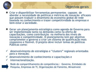 Criar e disponibilizar ferramentas permanentes  capazes  de abordar a necessidade de políticas e métricas de inovação  eficazes que possam traduzir o dinamismo da economia global de rede  baseada no conhecimento e trazer competitividade às empresas e bem-estar à sociedade. Gerar um planejamento estratégico como agenda de Governo para ser implementada tanto na demanda como na oferta de capacitações, como contribuição  na melhoria dos níveis de inovação e competitividade. O planejamento tem por objetivo comprometer o governo a criar um sistema de qualificação mais responsivo e flexível.  O projeto deve incluir temas de políticas Públicas como: desenvolvimento de estratégias e “clusters” regionais orientados para a inovação; desenvolvimento de conhecimento e capacitações e internacionalização. Objetivos gerais  Rede de compartilhamento de competências :  Governo, Entidades de Pesquisa, Empresas de TI, Organizações de Fomento, MinasInvest 