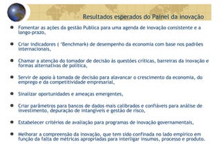 Fomentar as ações da gestão Publica para uma agenda de inovação consistente e a longo-prazo, Criar indicadores ( ‘Benchmark) de desempenho da economia com base nos padrões internacionais,  Chamar a atenção do tomador de decisão às questões críticas, barreiras da inovação e formas alternativas de política, Servir de apoio à tomada de decisão para alavancar o crescimento da economia, do emprego e da competitividade empresarial, Sinalizar oportunidades e ameaças emergentes,  Criar parâmetros para bancos de dados mais calibrados e confiáveis para análise de investimento, depuração de intangíveis e gestão de risco, Estabelecer critérios de avaliação para programas de inovação governamentais, Melhorar a compreensão da inovação, que tem sido confinada no lado empírico em função da falta de métricas apropriadas para interligar insumos, processo e produto.  Resultados esperados do Painel da inovação 