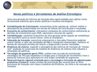 Uma nova geração de métricas da inovação abre oportunidades para aplicar novas ferramentas analíticas para avaliar políticas e escolhas estratégicas.  Contabilização do Crescimento : economistas serão capazes de  estimar melhor o desempenho da produtividade em termos de fatores de contribuição e resultados.  Economia do conhecimento : indicadores compostos de conhecimento melhorarão as decisões de investimento para P&D, educação e recursos de capital. Contabilização : relatórios financeiros da nova geração serão capazes de contabilizar com equilíbrio tanto os ativos físicos  como os intangíveis.  Valoração da inovação : executivos empresariais e mercados financeiros poderão avaliar melhor o valor das atividades de P&D e intangíveis relacionados, melhorar as formas de valoração da bolsa de valores a longo-prazo e prever resultados.  Dinâmicas do sistema : expandir a abrangência das métricas de inovação de “tempo-real” ajudarão na construção de modelos de dinâmicas de sistema mais robustos e simulações de políticas. Tecnologia de propósito geral (TPG) - análise mais acurada da contribuição estratégica da TPG que estabelece o estágio para a inovação de incremento e tem o potencial inerente para aplicação em uma ampla variedade de segmentos.  Desenvolvimento regional orientado para a tecnologia e formação de aglomerações produtivas (Clusters) : muda a ênfase de priorização dos insumos para as infra-estruturas de inovação com vistas à melhoria da eficiência, do ritmo e do resutado da inovação. visão de futuro Novas políticas e ferramentas de Análise Estratégica 