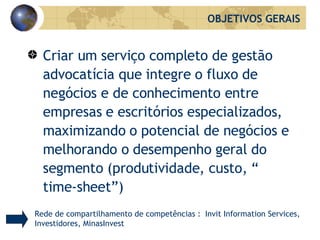 Criar um serviço completo de gestão advocatícia que integre o fluxo de negócios e de conhecimento entre empresas e escritórios especializados, maximizando o potencial de negócios e melhorando o desempenho geral do segmento (produtividade, custo, “ time-sheet”)  OBJETIVOS GERAIS Rede de compartilhamento de competências :  Invit Information Services, Investidores, MinasInvest 