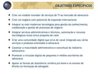 Criar um modelo inovador de serviços de TI ao mercado de advocacia Criar um negócio com potencial de expansão internacional Integrar as mais modernas tecnologias para gestão do conhecimento, colaboração e gestão de processos de negócio Integrar serviços administrativos e técnicos, automação e recursos tecnológicos numa única proposta de valor Criar uma comunidade digital que sirva de canal integrado aos vários serviços e produtos orientados à advocacia Catalisar a maturidade administrativa e conceitual da indústria advocatícia Promover a inclusão digital de pequenos e médios escritórios de advocacia Apoiar as formas de Assistência Jurídica  pro  b ono  e as escolas de Direito na formação do advogado OBJETIVOS ESPECÍFICOS 