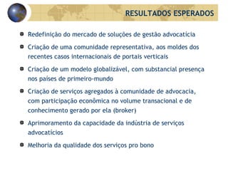 Redefinição do mercado de soluções de gestão advocatícia Criação de uma comunidade representativa, aos moldes dos recentes casos internacionais de portais verticais Criação de um modelo globalizável, com substancial presença nos países de primeiro-mundo Criação de serviços agregados à comunidade de advocacia, com participação econômica no volume transacional e de conhecimento gerado por ela ( broker )  Aprimoramento da capacidade da indústria de serviços advocatícios Melhoria da qualidade dos serviços p ro   bono RESULTADOS ESPERADOS 