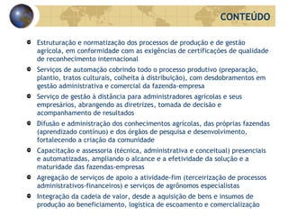 Estruturação e normatização dos processos de produção e de gestão agrícola, em conformidade com as exigências de certificações de qualidade de reconhecimento internacional Serviços de automação cobrindo todo o processo produtivo (preparação, plantio, tratos culturais, colheita à distribuição), com desdobramentos em gestão administrativa e comercial da fazenda-empresa Serviço de gestão à distância para administradores agrícolas e seus empresários, abrangendo as diretrizes, tomada de decisão e acompanhamento de resultados Difusão e administração dos conhecimentos agrícolas, das próprias fazendas (aprendizado contínuo) e dos órgãos de pesquisa e desenvolvimento, fortalecendo a criação da comunidade Capacitação e assessoria (técnica, administrativa e conceitual) presenciais e automatizadas, ampliando o alcance e a efetividade da solução e a maturidade das fazendas-empresas  Agregação de serviços de apoio a atividade-fim (terceirização de processos administrativos-financeiros) e serviços de agrônomos especialistas  Integração da cadeia de valor, desde a aquisição de bens e insumos de produção ao beneficiamento, logística de escoamento e comercialização CONTEÚDO 
