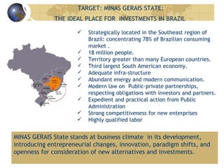 TARGET: MINAS GERAIS STATE:  THE IDEAL PLACE FOR  INVESTMENTS IN BRAZIL Strategically located in the Southeast region of Brazil: concentrating 78% of Brazilian consuming market . 18 million people. Territory greater than many European countries. Third largest South American economy. Adequate infra-structure Abundant energy and modern communication. Modern law on  Public-private partnerships, respecting obligations with investors and partners. Expedient and practical action from Public Administration Strong competitiveness for new enterprises Highly qualified labor MINAS GERAIS State stands at business climate  in its development, introducing entrepreneurial changes, innovation, paradigm shifts, and  openness for consideration of new alternatives and investments. 