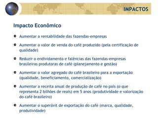 Impacto Econômico Aumentar a rentabilidade das fazendas-empresas Aumentar o valor de venda do café produzido (pela certificação de qualidade) Reduzir o endividamento e falências das fazendas-empresas brasileiras produtoras de café (planejamento e gestão) Aumentar o valor agregado do café brasileiro para a exportação (qualidade, beneficiamento, comercialização) Aumentar a receita anual de produção de café no país (o que representa 2 bilhões de reais) em 5 anos (produtividade e valorização do café brasileiro) Aumentar o superávit de exportação do café (marca, qualidade, produtividade) IMPACTOS 