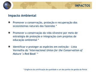 Impacto Ambiental Promover a conservação, proteção e recuperação dos ecossistemas naturais das fazendas * Promover a conservação da vida silvestre por meio de estratégia de proteção e integração com projetos de educação ambiental * Identificar e proteger as espécies em extinção - Lista Vermelha do " Internacional Union for the Conservation of Nature´s Red Book " * IMPACTOS * Exigência da certificação de qualidade e um dos pontos de gestão do Portal 
