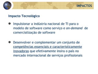Impacto Tecnológico Impulsionar a indústria nacional de TI para o modelo de software como serviço e  on-demand   de comercialização de software Desenvolver e complementar um conjunto de  competências essenciais e caracteristicamente inovadoras  que efetivamente insira o país no mercado internacional de serviços profissionais IMPACTOS 