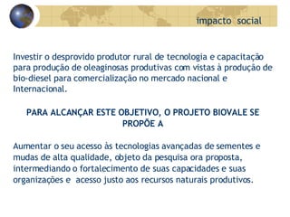 impacto  social   Investir o desprovido produtor rural de tecnologia e capacitação para produção de oleaginosas produtivas com vistas à produção de bio-diesel para comercialização no mercado nacional e Internacional. PARA ALCANÇAR ESTE OBJETIVO, O PROJETO BIOVALE SE PROPÕE A Aumentar o seu acesso às tecnologias avançadas de sementes e mudas de alta qualidade, objeto da pesquisa ora proposta, intermediando o fortalecimento de suas capacidades e suas  organizações e  acesso justo aos recursos naturais produtivos. 