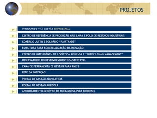 PROJETOS APRIMORAMENTO GENÉTICO DE OLEAGINOSA PARA BIODIESEL PORTAL DE GESTÃO AGRÍCOLA PORTAL DE GESTÃO ADVOCATÍCIA REDE DA INOVAÇÃO CAIXA DE FERRAMENTA DE GESTÃO PARA PME´S ESTRUTURA PARA COMERCIALIZAÇÃO DA INOVAÇÃO CENTRO DE INTELIGÊNCIA DE LOGÍSTICA APLICADA E “SUPPLY CHAIN MANAGEMENT” COMÉRCIO JUSTO E SOLIDÁRIO “FAIRTRADE” CENTRO DE REFERÊNCIA DE PRODUÇÃO MAIS LIMPA E PÓLO DE RESÍDUOS INDUSTRIAIS OBSERVATÓRIO DO DESENVOLVIMENTO SUSTENTÁVEL INTEGRANDO TI À GESTÃO  EMPRESARIAL 