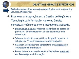 Promover a integração entre Gestão de Negócios e Tecnologia da Informação, tanto no âmbito conceitual-teórico quanto à inteligência aplicada. Desenvolver e aplicar  modelos integrados de gestão de processos, de desempenho, de conhecimento e de automação Substanciar diretrizes e práticas de gestão a partir de soluções de TI  intrinsecamente a elas alinhadas Catalisar a competência corporativa em  aplicação  de Tecnologia da Informação Potencializar empreendimentos e iniciativas  intensivos  em Tecnologia da Informação OBJETIVOS GERAIS E ESPECÍFICOS Rede de compartilhamento de competências:Invit Information Services, MinasInvest 