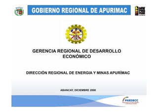GERENCIA REGIONAL DE DESARROLLO
             ECONÓMICO


DIRECCIÓN REGIONAL DE ENERGIA Y MINAS APURÍMAC



               ABANCAY, DICIEMBRE 2008
 